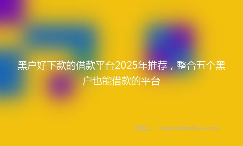 黑户好下款的借款平台2025年推荐，整合五个黑户也能借款的平台