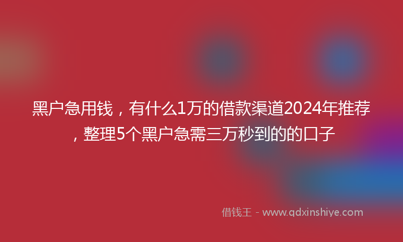 黑户急用钱，有什么1万的借款渠道2024年推荐，整理5个黑户急需三万秒到的的口子