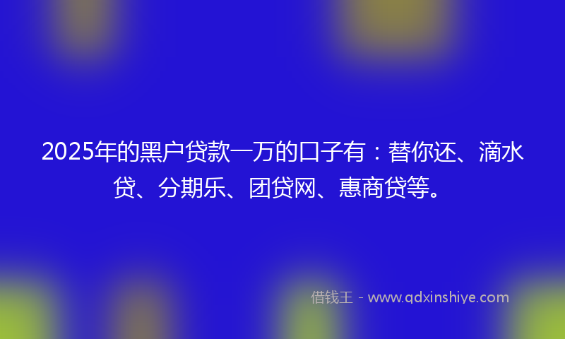 2025年的黑户贷款一万的口子有：替你还、滴水贷、分期乐、团贷网、惠商贷等。