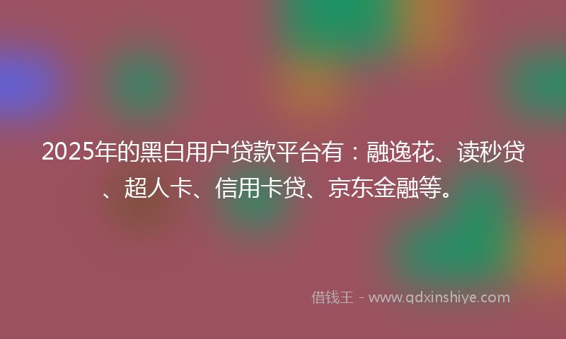 2025年的黑白用户贷款平台有：融逸花、读秒贷、超人卡、信用卡贷、京东金融等。