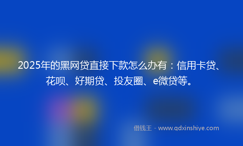 2025年的黑网贷直接下款怎么办有：信用卡贷、花呗、好期贷、投友圈、e微贷等。