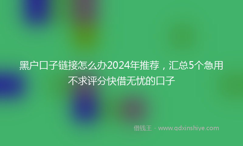 黑户口子链接怎么办2024年推荐，汇总5个急用不求评分快借无忧的口子