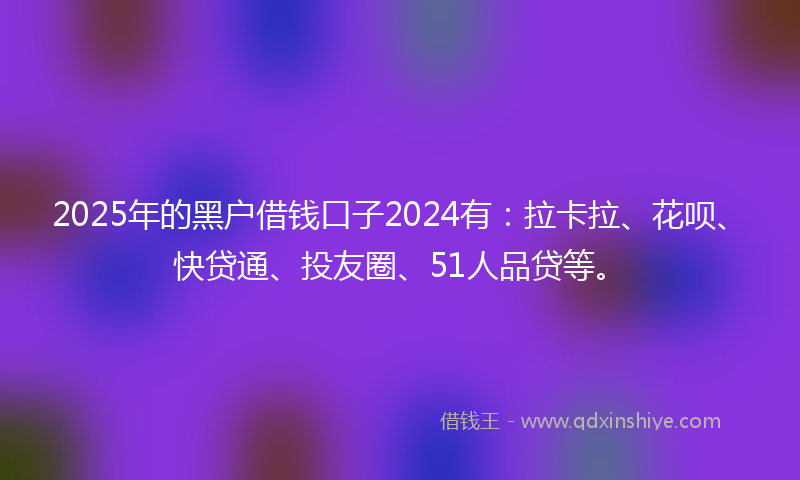 2025年的黑户借钱口子2024有：拉卡拉、花呗、快贷通、投友圈、51人品贷等。