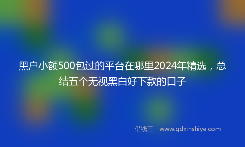 黑户小额500包过的平台在哪里2024年精选，总结五个无视黑白好下款的口子