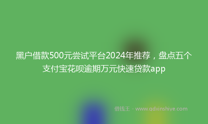 黑户借款500元尝试平台2024年推荐，盘点五个支付宝花呗逾期万元快速贷款app