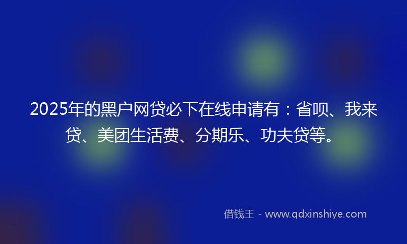 2025年的黑户网贷必下在线申请有：省呗、我来贷、美团生活费、分期乐、功夫贷等。