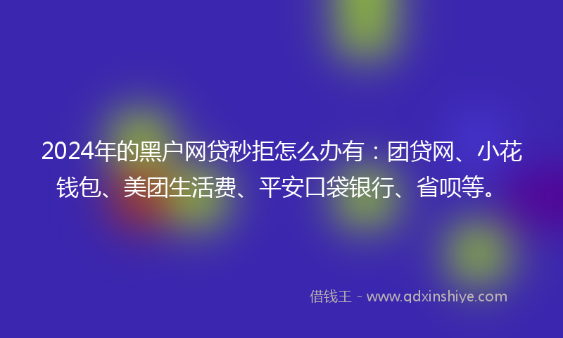 2024年的黑户网贷秒拒怎么办有：团贷网、小花钱包、美团生活费、平安口袋银行、省呗等。