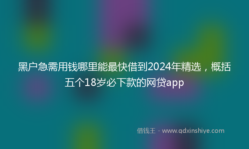 黑户急需用钱哪里能最快借到2024年精选，概括五个18岁必下款的网贷app