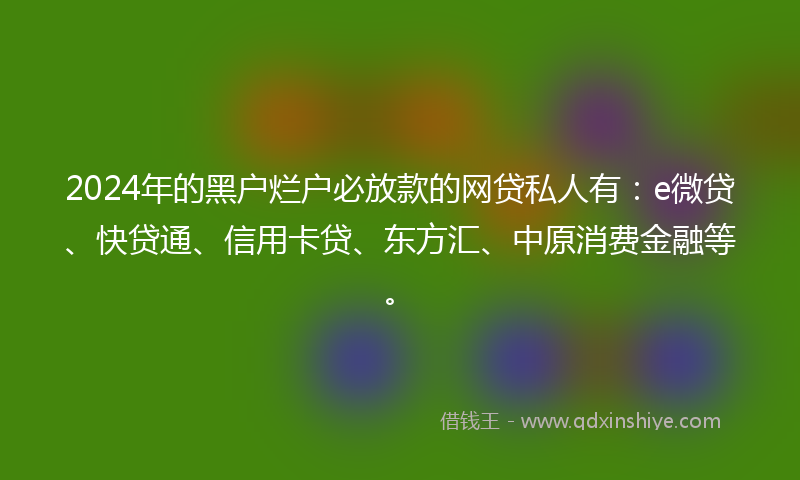 2024年的黑户烂户必放款的网贷私人有：e微贷、快贷通、信用卡贷、东方汇、中原消费金融等。