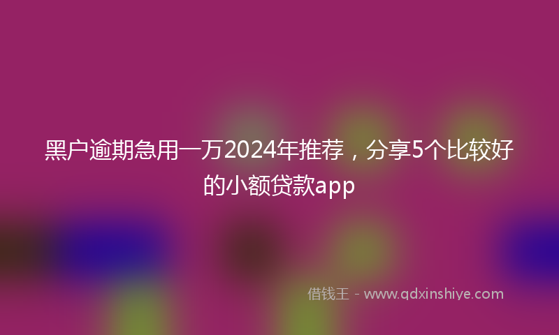黑户逾期急用一万2024年推荐，分享5个比较好的小额贷款app