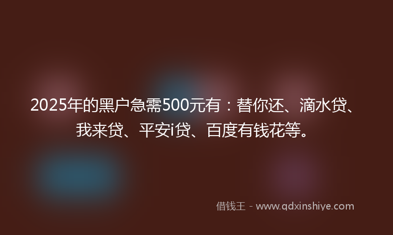2025年的黑户急需500元有：替你还、滴水贷、我来贷、平安i贷、百度有钱花等。