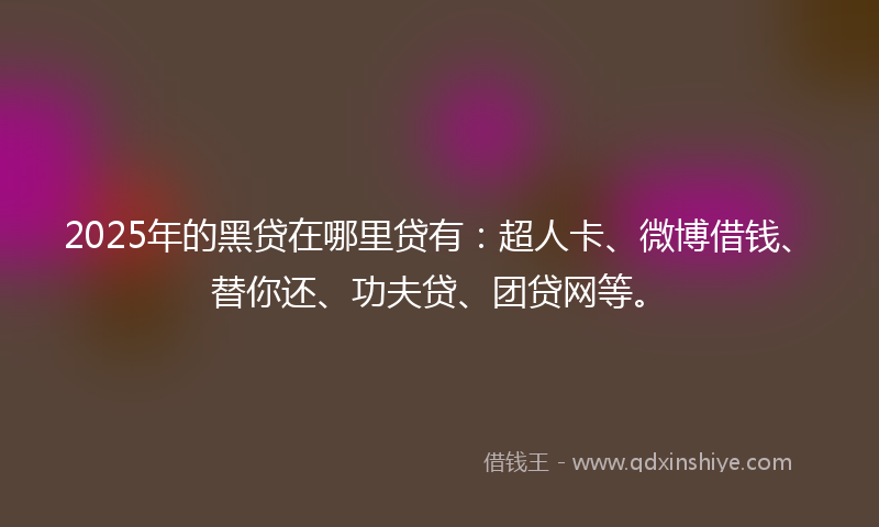 2025年的黑贷在哪里贷有：超人卡、微博借钱、替你还、功夫贷、团贷网等。