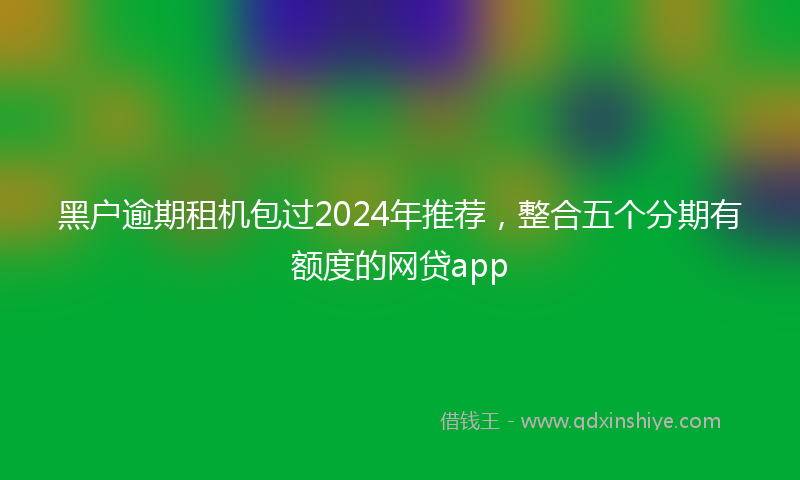 黑户逾期租机包过2024年推荐，整合五个分期有额度的网贷app