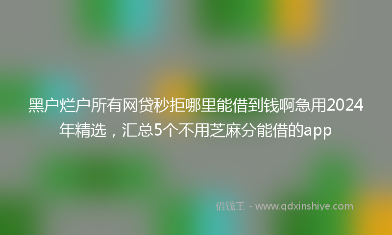 黑户烂户所有网贷秒拒哪里能借到钱啊急用2024年精选，汇总5个不用芝麻分能借的app