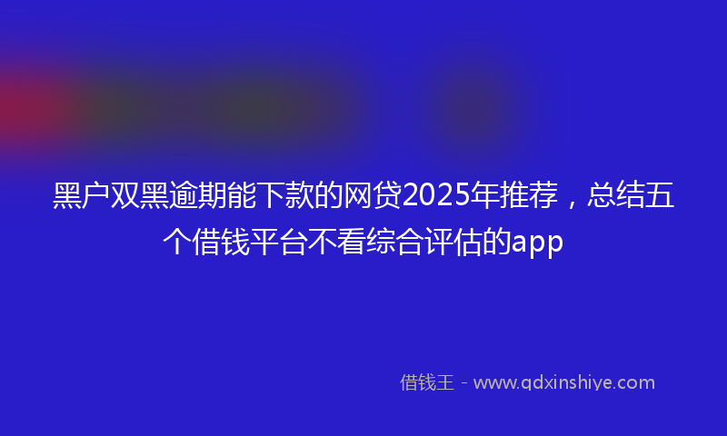 黑户双黑逾期能下款的网贷2025年推荐，总结五个借钱平台不看综合评估的app