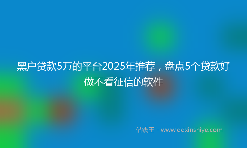 黑户贷款5万的平台2025年推荐，盘点5个贷款好做不看征信的软件