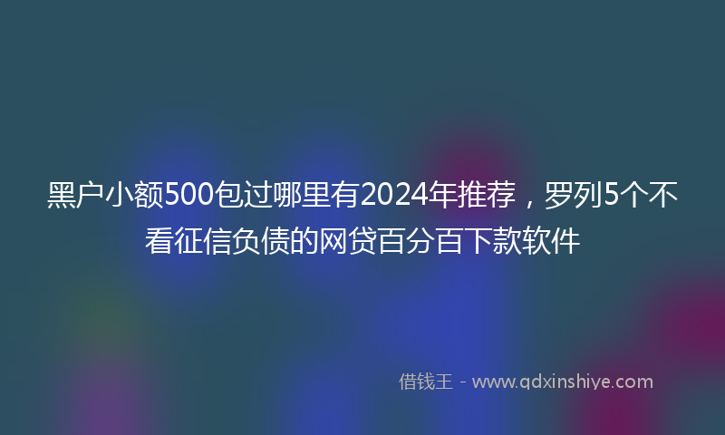 黑户小额500包过哪里有2024年推荐，罗列5个不看征信负债的网贷百分百下款软件