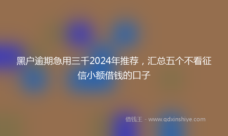 黑户逾期急用三千2024年推荐，汇总五个不看征信小额借钱的口子