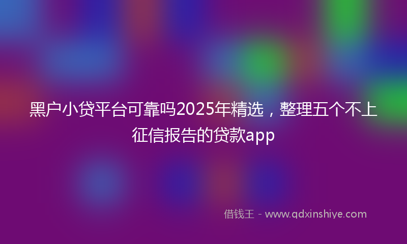 黑户小贷平台可靠吗2025年精选，整理五个不上征信报告的贷款app