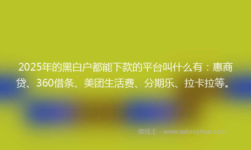 2025年的黑白户都能下款的平台叫什么有：惠商贷、360借条、美团生活费、分期乐、拉卡拉等。