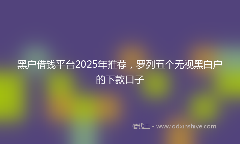 黑户借钱平台2025年推荐，罗列五个无视黑白户的下款口子