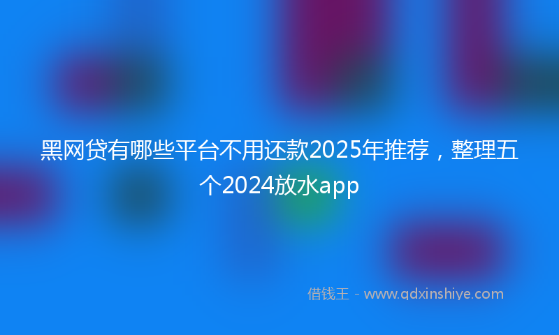 黑网贷有哪些平台不用还款2025年推荐，整理五个2024放水app