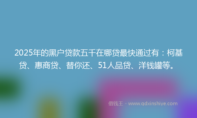 2025年的黑户贷款五千在哪贷最快通过有：柯基贷、惠商贷、替你还、51人品贷、洋钱罐等。