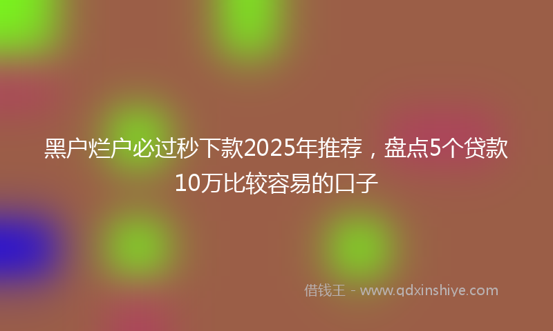 黑户烂户必过秒下款2025年推荐，盘点5个贷款10万比较容易的口子