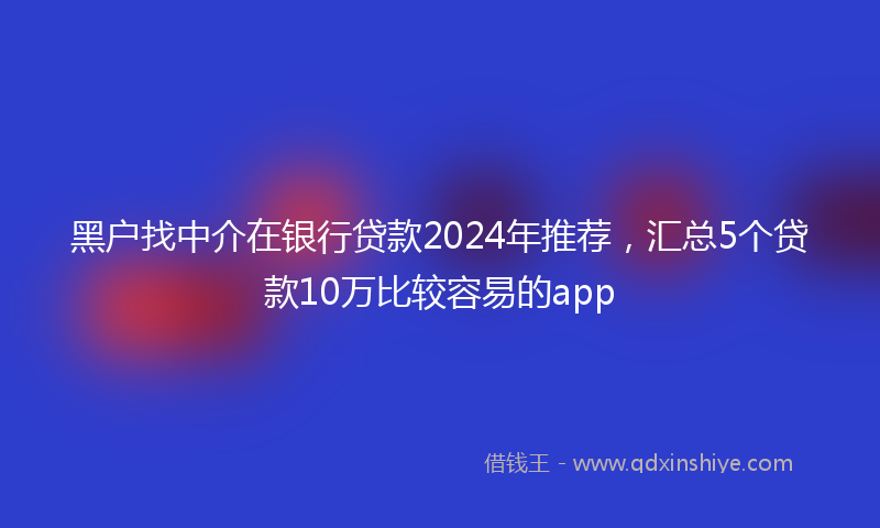 黑户找中介在银行贷款2024年推荐，汇总5个贷款10万比较容易的app