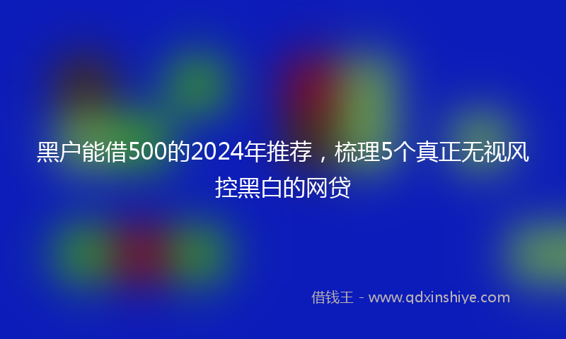黑户能借500的2024年推荐，梳理5个真正无视风控黑白的网贷