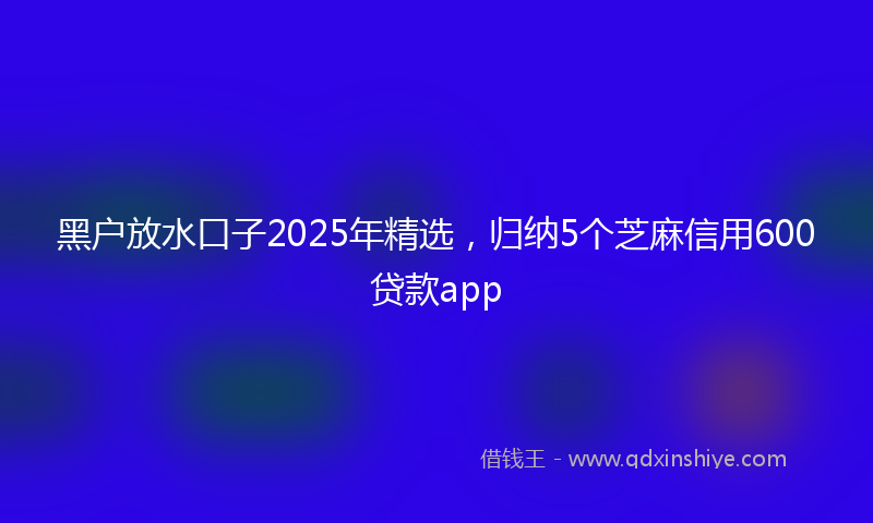 黑户放水口子2025年精选，归纳5个芝麻信用600贷款app