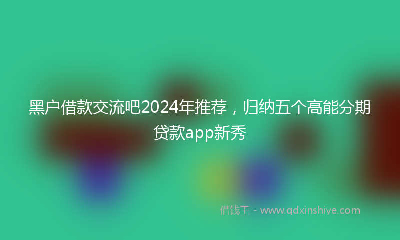 黑户借款交流吧2024年推荐，归纳五个高能分期贷款app新秀