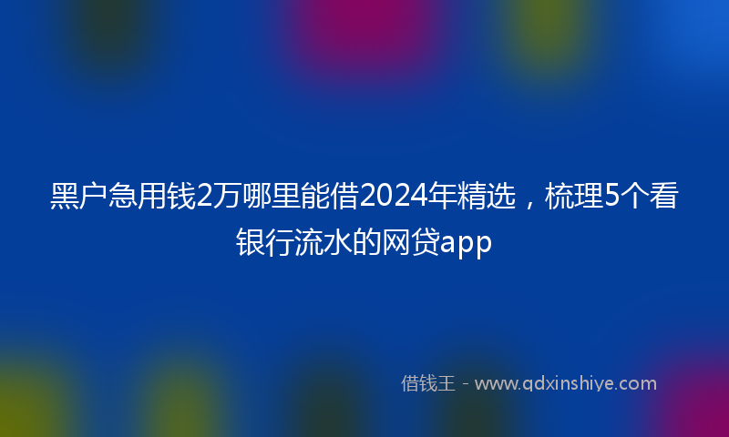 黑户急用钱2万哪里能借2024年精选，梳理5个看银行流水的网贷app