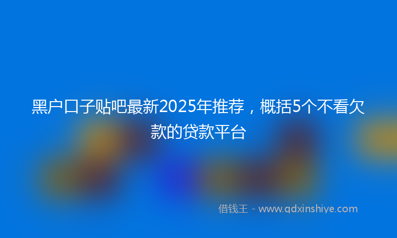 黑户口子贴吧最新2025年推荐，概括5个不看欠款的贷款平台