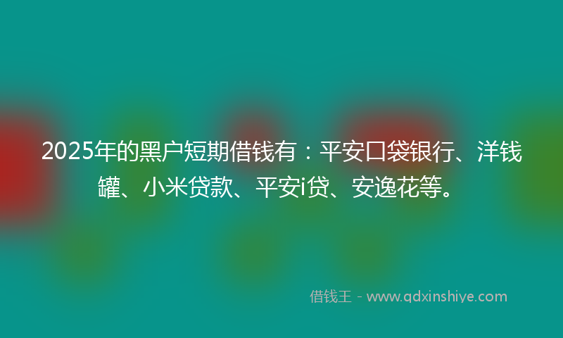 2025年的黑户短期借钱有：平安口袋银行、洋钱罐、小米贷款、平安i贷、安逸花等。