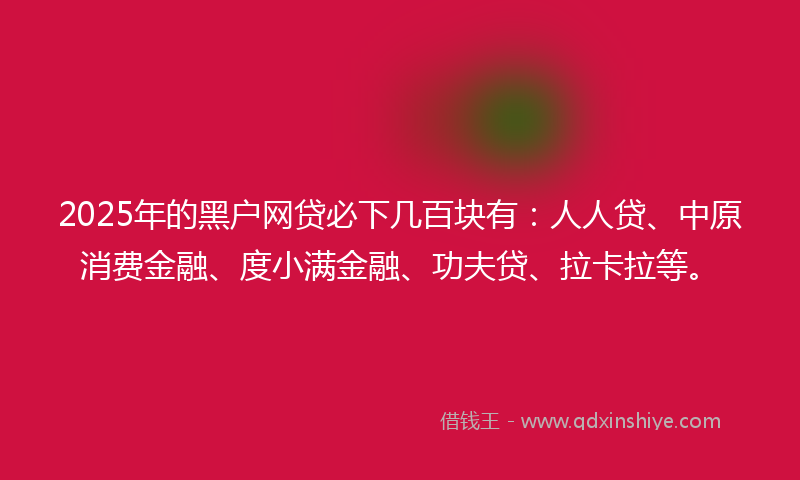 2025年的黑户网贷必下几百块有：人人贷、中原消费金融、度小满金融、功夫贷、拉卡拉等。