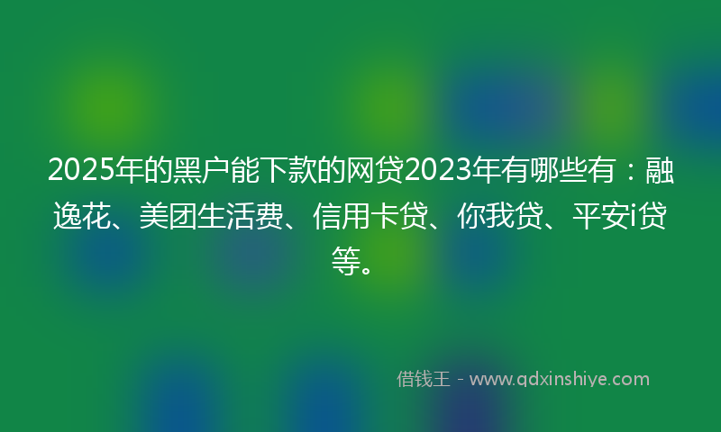 2025年的黑户能下款的网贷2023年有哪些有：融逸花、美团生活费、信用卡贷、你我贷、平安i贷等。