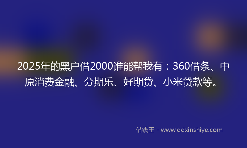 2025年的黑户借2000谁能帮我有：360借条、中原消费金融、分期乐、好期贷、小米贷款等。