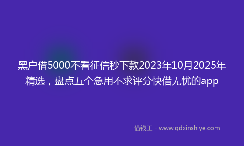 黑户借5000不看征信秒下款2023年10月2025年精选，盘点五个急用不求评分快借无忧的app