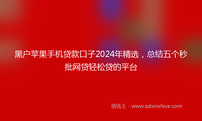 黑户苹果手机贷款口子2024年精选，总结五个秒批网贷轻松贷的平台