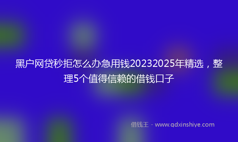 黑户网贷秒拒怎么办急用钱20232025年精选，整理5个值得信赖的借钱口子
