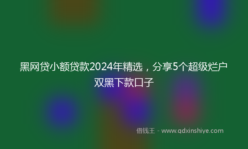 黑网贷小额贷款2024年精选，分享5个超级烂户双黑下款口子