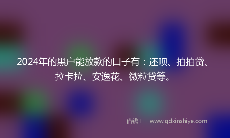 2024年的黑户能放款的口子有：还呗、拍拍贷、拉卡拉、安逸花、微粒贷等。