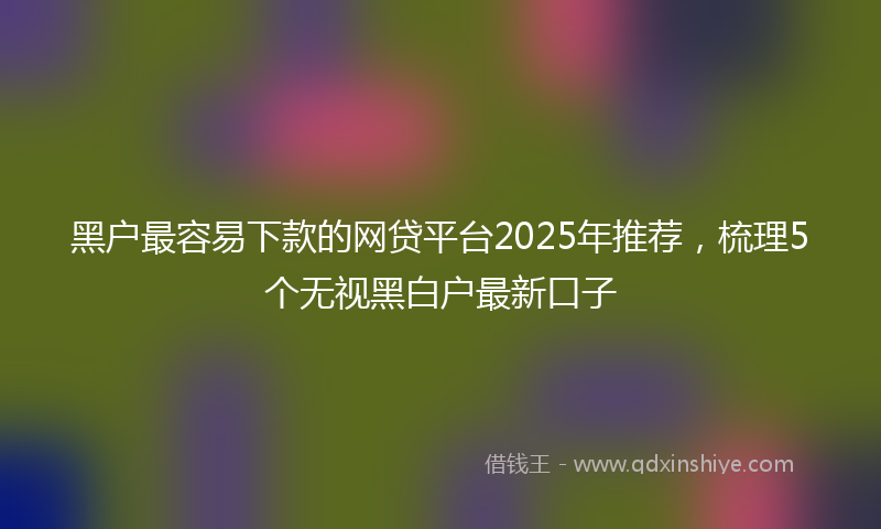黑户最容易下款的网贷平台2025年推荐，梳理5个无视黑白户最新口子