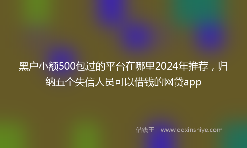 黑户小额500包过的平台在哪里2024年推荐，归纳五个失信人员可以借钱的网贷app