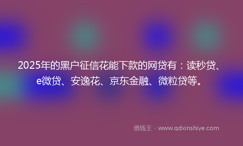 2025年的黑户征信花能下款的网贷有：读秒贷、e微贷、安逸花、京东金融、微粒贷等。
