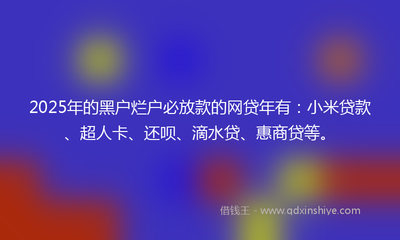 2025年的黑户烂户必放款的网贷年有：小米贷款、超人卡、还呗、滴水贷、惠商贷等。