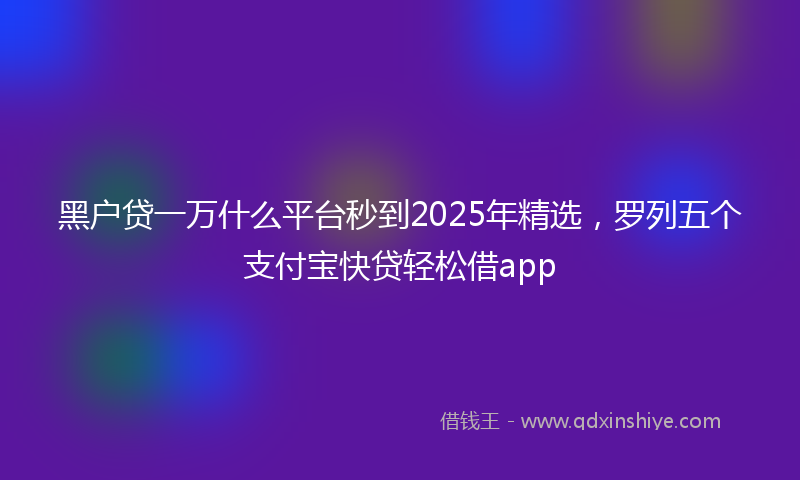 黑户贷一万什么平台秒到2025年精选，罗列五个支付宝快贷轻松借app