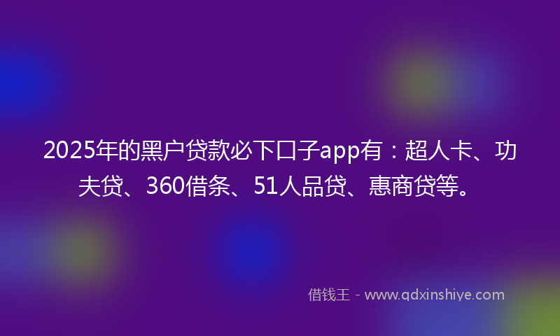 2025年的黑户贷款必下口子app有：超人卡、功夫贷、360借条、51人品贷、惠商贷等。