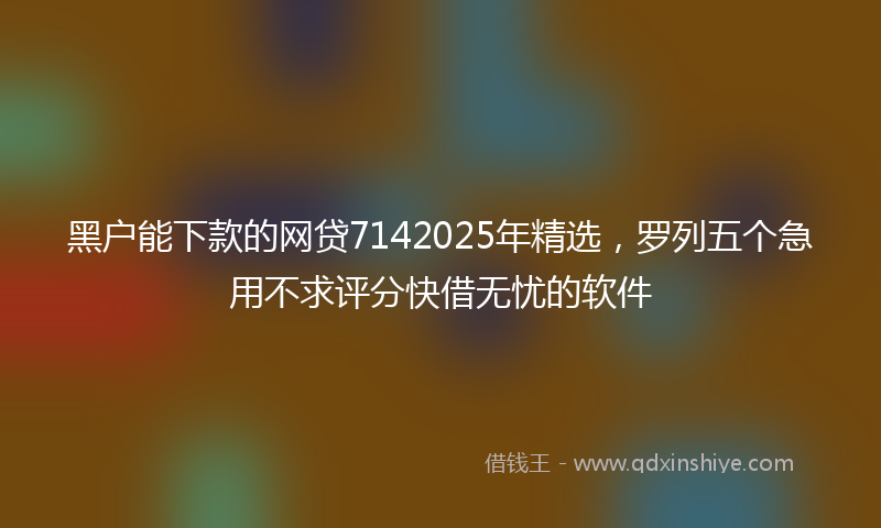 黑户能下款的网贷7142025年精选，罗列五个急用不求评分快借无忧的软件